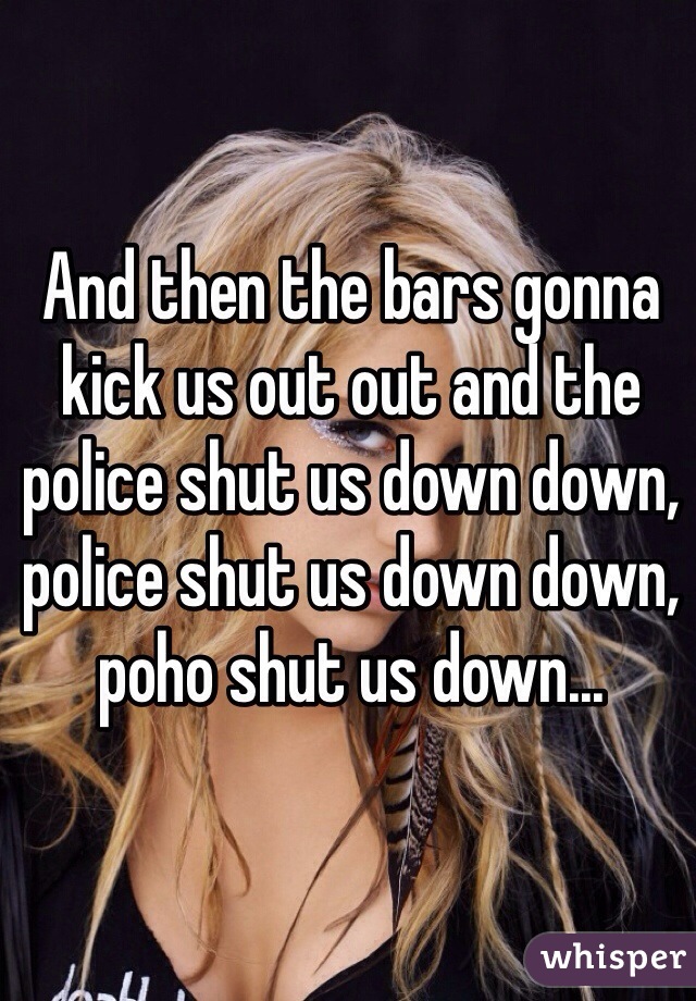 And then the bars gonna kick us out out and the police shut us down down, police shut us down down, poho shut us down...