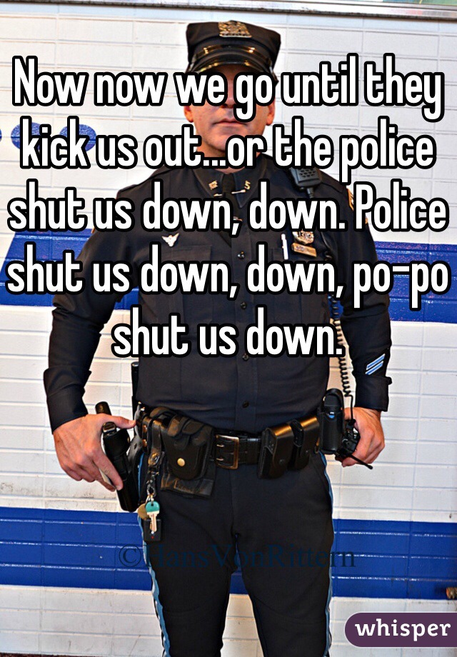 Now now we go until they kick us out...or the police shut us down, down. Police shut us down, down, po-po shut us down. 