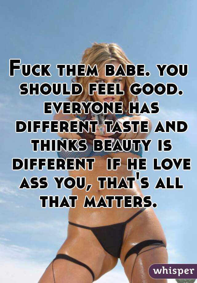 Fuck them babe. you should feel good. everyone has different taste and thinks beauty is different  if he love ass you, that's all that matters. 