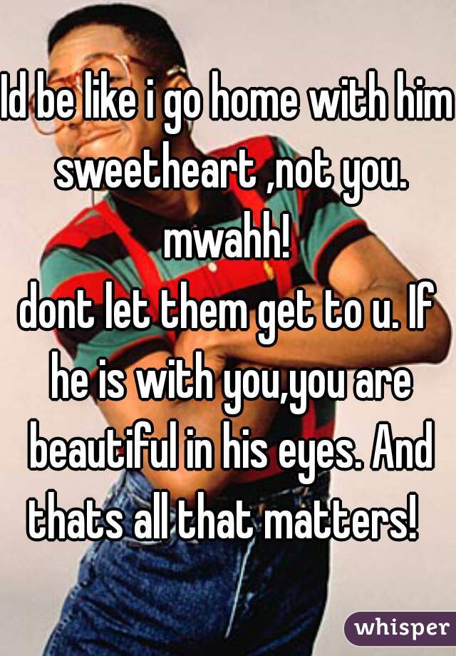 Id be like i go home with him sweetheart ,not you.
mwahh!
dont let them get to u. If he is with you,you are beautiful in his eyes. And thats all that matters!  