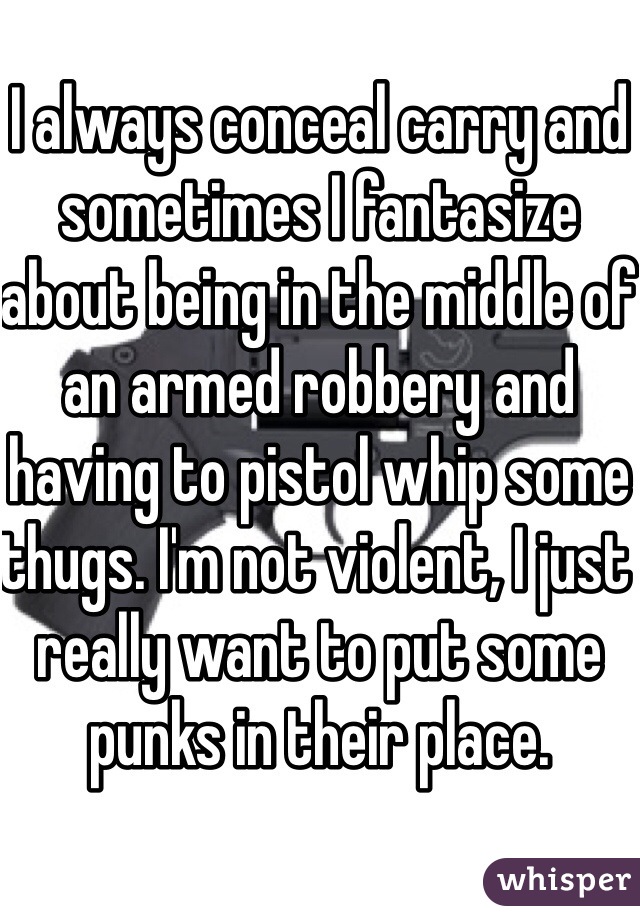 I always conceal carry and sometimes I fantasize about being in the middle of an armed robbery and having to pistol whip some thugs. I'm not violent, I just really want to put some punks in their place. 