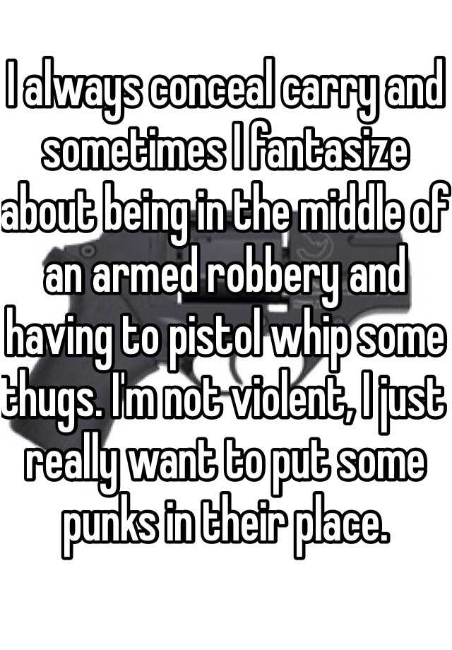 I always conceal carry and sometimes I fantasize about being in the middle of an armed robbery and having to pistol whip some thugs. I'm not violent, I just really want to put some punks in their place. 