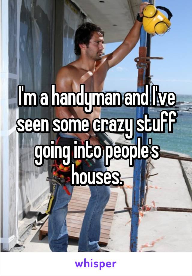 I'm a handyman and I've seen some crazy stuff going into people's houses.
