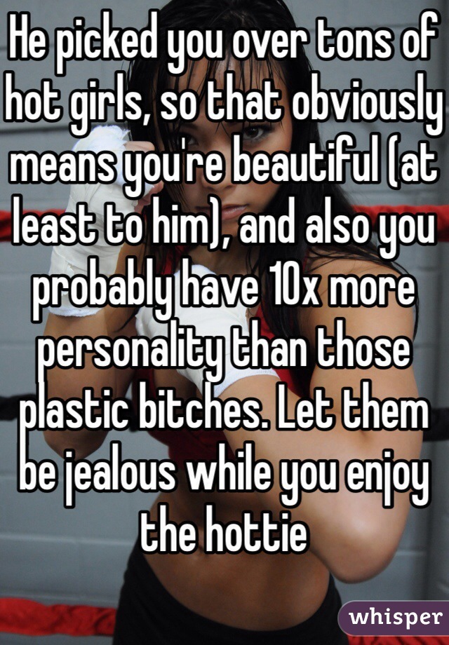 He picked you over tons of hot girls, so that obviously means you're beautiful (at least to him), and also you probably have 10x more personality than those plastic bitches. Let them be jealous while you enjoy the hottie