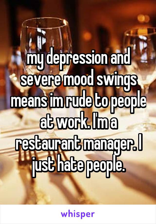 my depression and severe mood swings means im rude to people at work. I'm a restaurant manager. I just hate people.