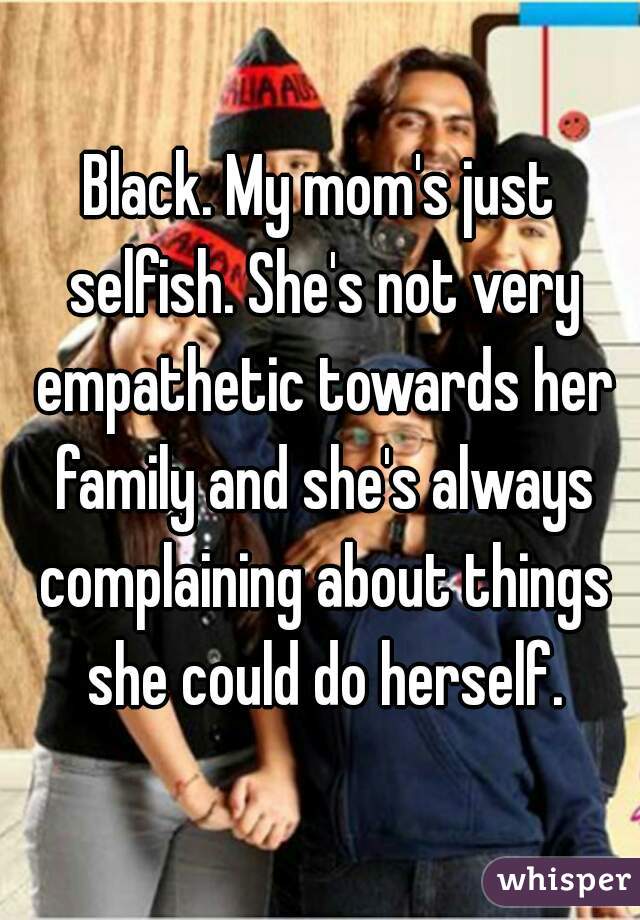 Black. My mom's just selfish. She's not very empathetic towards her family and she's always complaining about things she could do herself.