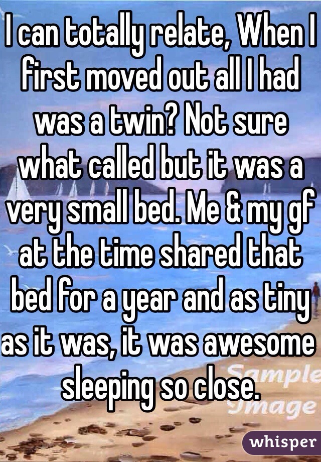 I can totally relate, When I first moved out all I had was a twin? Not sure what called but it was a very small bed. Me & my gf at the time shared that bed for a year and as tiny as it was, it was awesome sleeping so close. 