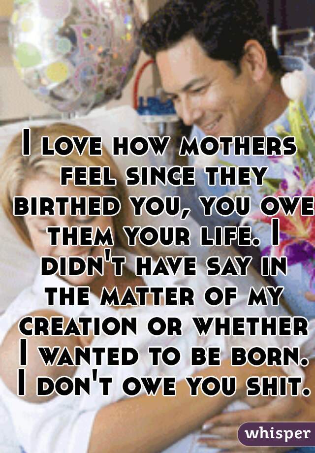 I love how mothers feel since they birthed you, you owe them your life. I didn't have say in the matter of my creation or whether I wanted to be born. I don't owe you shit.