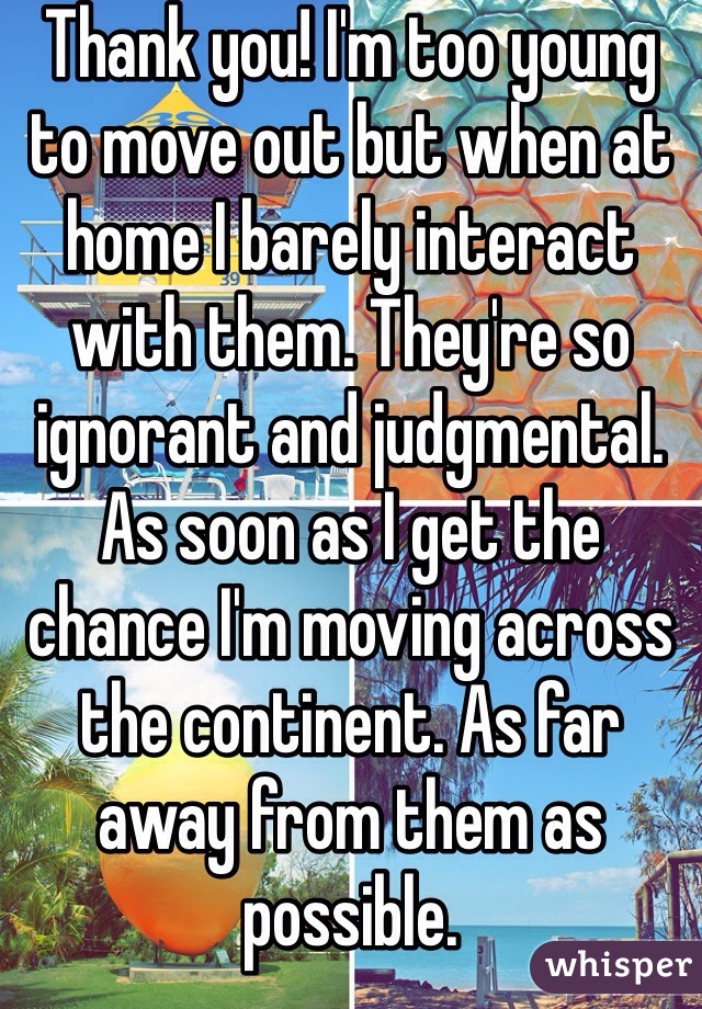 Thank you! I'm too young to move out but when at home I barely interact with them. They're so ignorant and judgmental. As soon as I get the chance I'm moving across the continent. As far away from them as possible.