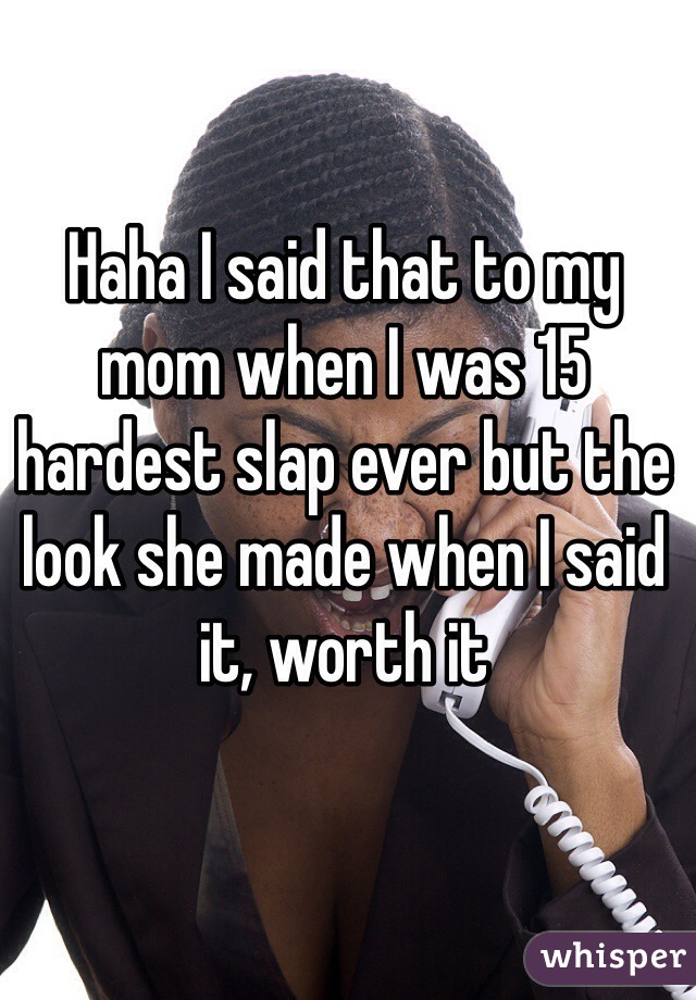 Haha I said that to my mom when I was 15 hardest slap ever but the look she made when I said it, worth it 