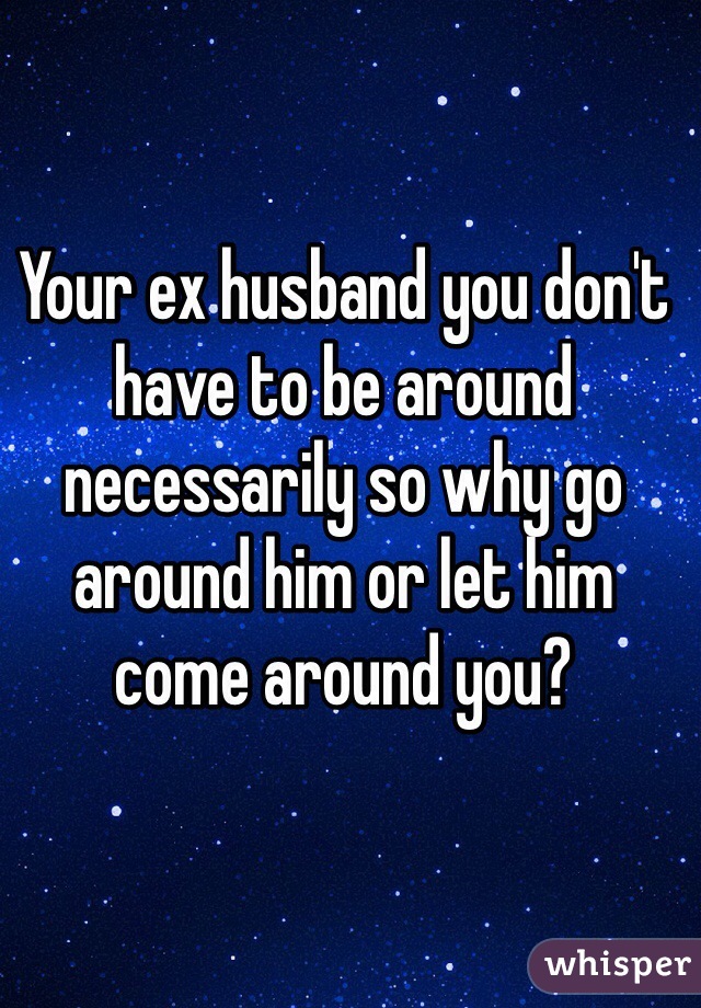 Your ex husband you don't have to be around necessarily so why go around him or let him come around you?