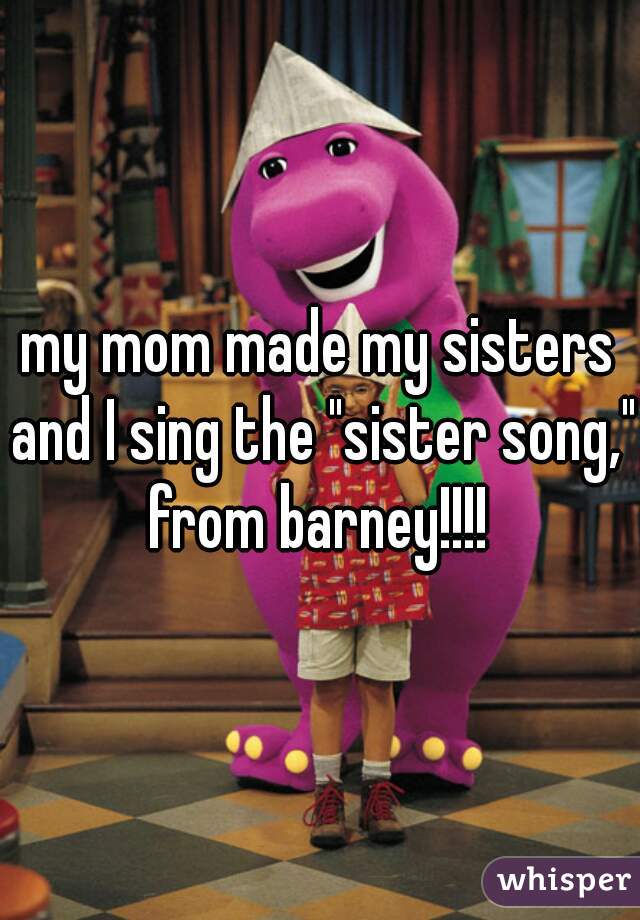 my mom made my sisters and I sing the "sister song," from barney!!!! 