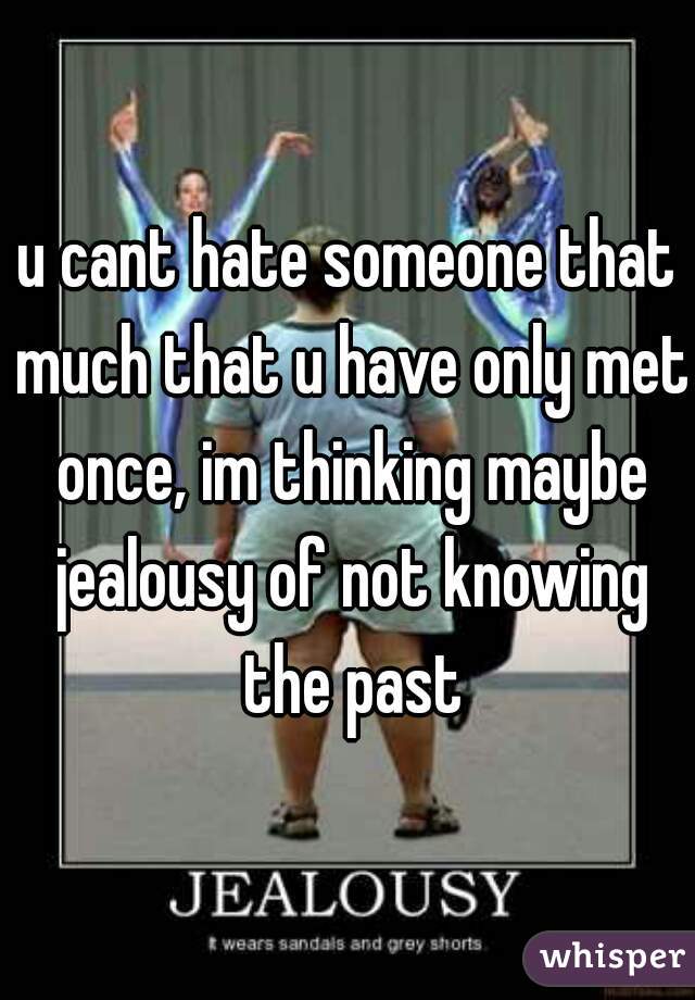 u cant hate someone that much that u have only met once, im thinking maybe jealousy of not knowing the past