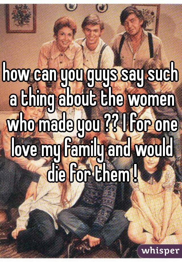 how can you guys say such a thing about the women who made you ?? I for one love my family and would die for them !