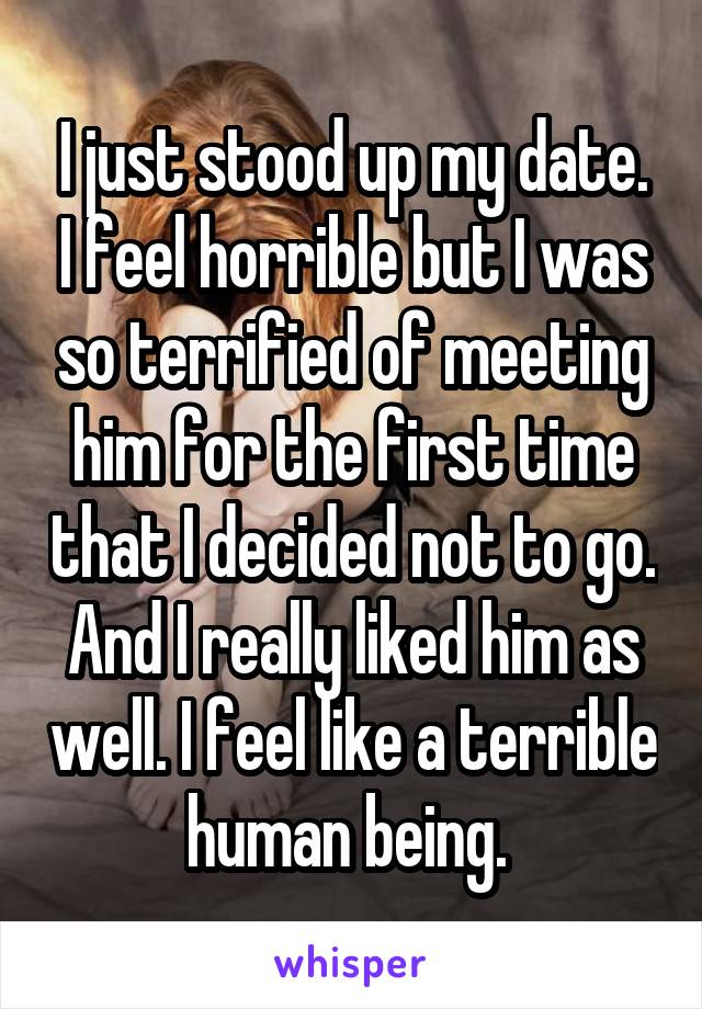 I just stood up my date. I feel horrible but I was so terrified of meeting him for the first time that I decided not to go. And I really liked him as well. I feel like a terrible human being. 