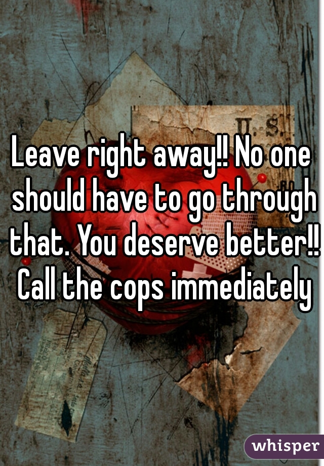 Leave right away!! No one should have to go through that. You deserve better!! Call the cops immediately