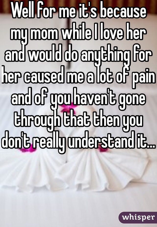 Well for me it's because my mom while I love her and would do anything for her caused me a lot of pain and of you haven't gone through that then you don't really understand it...