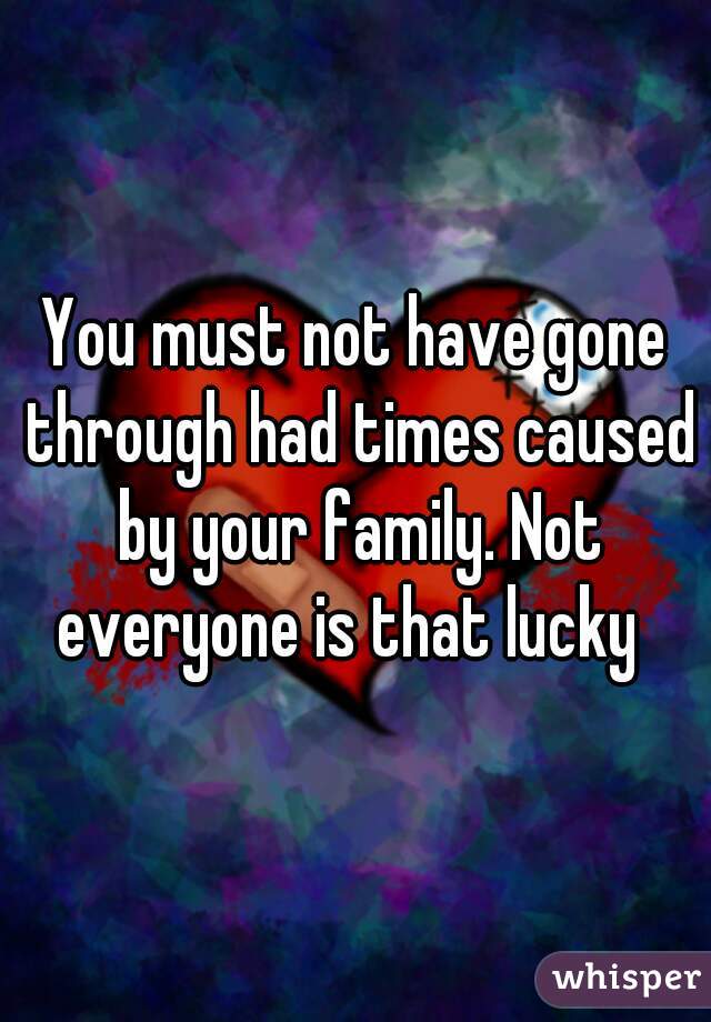You must not have gone through had times caused by your family. Not everyone is that lucky  