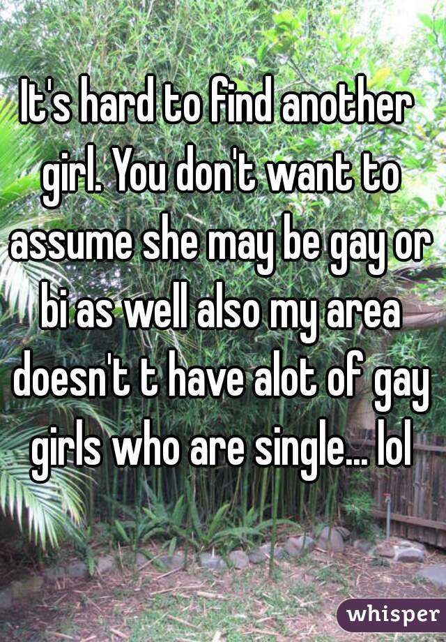 It's hard to find another girl. You don't want to assume she may be gay or bi as well also my area doesn't t have alot of gay girls who are single... lol