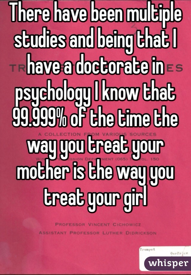 There have been multiple studies and being that I have a doctorate in psychology I know that 99.999% of the time the way you treat your mother is the way you treat your girl