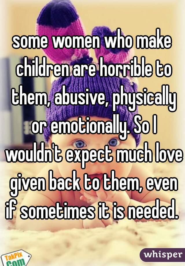 some women who make children are horrible to them, abusive, physically or emotionally. So I wouldn't expect much love given back to them, even if sometimes it is needed. 