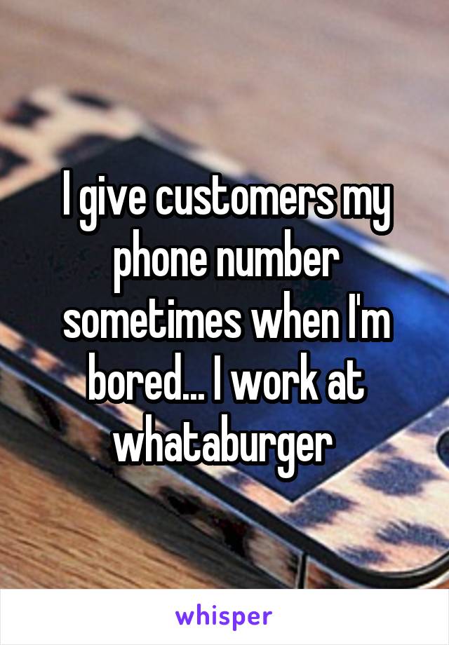 I give customers my phone number sometimes when I'm bored... I work at whataburger 
