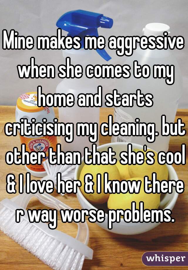 Mine makes me aggressive when she comes to my home and starts criticising my cleaning. but other than that she's cool & I love her & I know there r way worse problems.