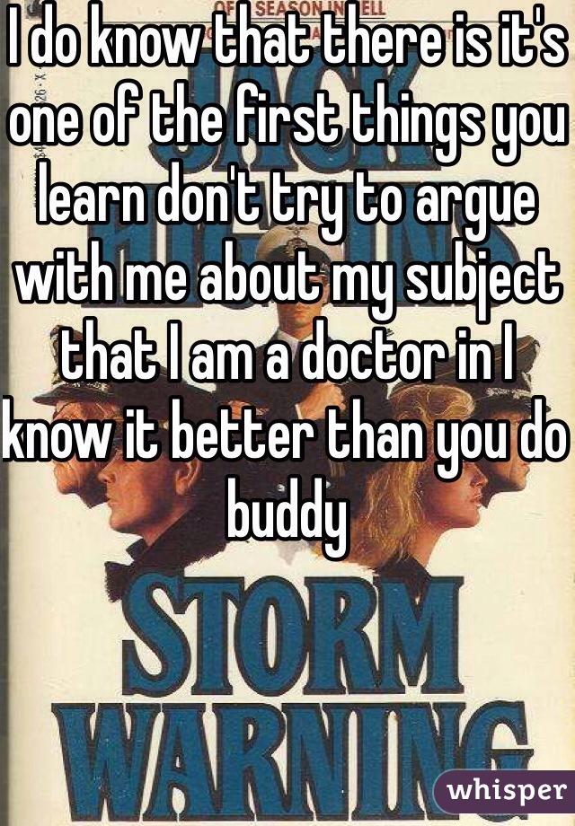 I do know that there is it's one of the first things you learn don't try to argue with me about my subject that I am a doctor in I know it better than you do buddy 