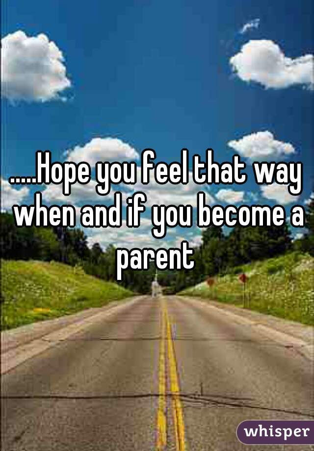 .....Hope you feel that way when and if you become a parent 