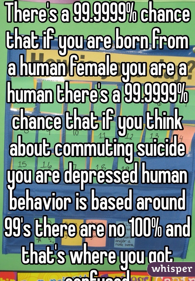 There's a 99.9999% chance that if you are born from a human female you are a human there's a 99.9999% chance that if you think about commuting suicide you are depressed human behavior is based around 99's there are no 100% and that's where you got confused