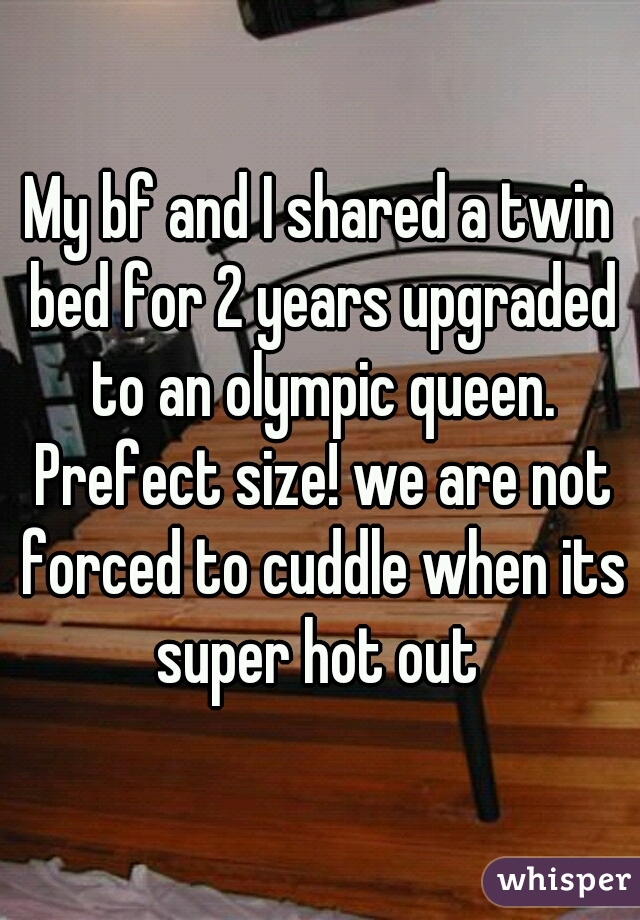 My bf and I shared a twin bed for 2 years upgraded to an olympic queen. Prefect size! we are not forced to cuddle when its super hot out 