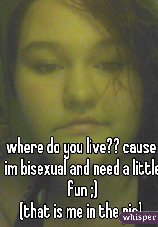 where do you live?? cause im bisexual and need a little fun ;)
(that is me in the pic)