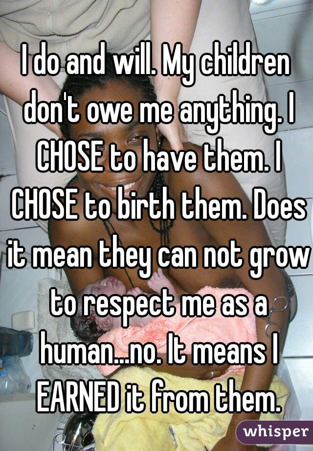 I do and will. My children don't owe me anything. I CHOSE to have them. I CHOSE to birth them. Does it mean they can not grow to respect me as a human...no. It means I EARNED it from them.