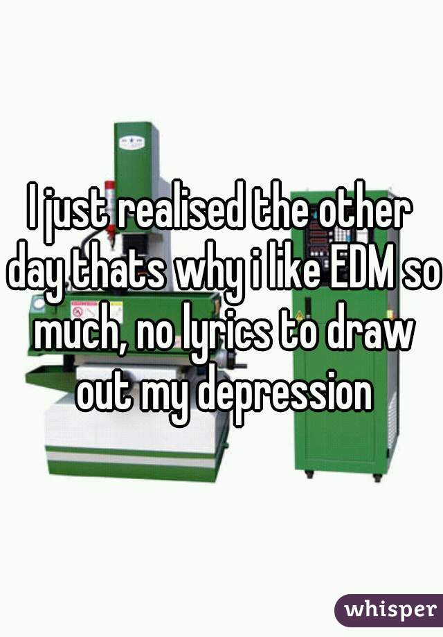 I just realised the other day thats why i like EDM so much, no lyrics to draw out my depression