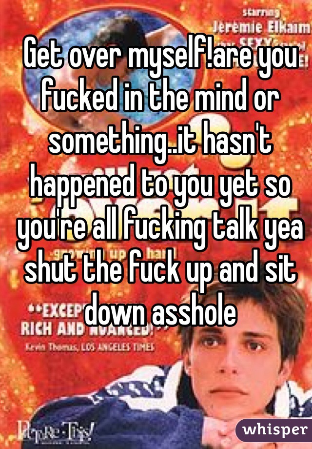 Get over myself!are you fucked in the mind or something..it hasn't happened to you yet so you're all fucking talk yea shut the fuck up and sit down asshole 