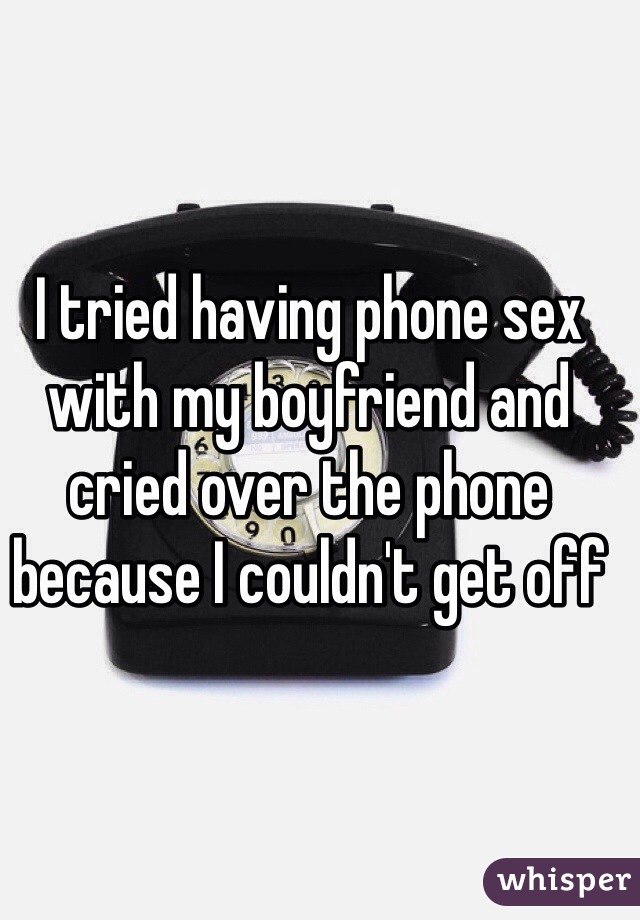 I tried having phone sex with my boyfriend and cried over the phone  because I couldn't get off