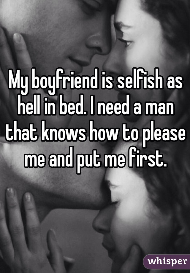 My boyfriend is selfish as hell in bed. I need a man that knows how to please me and put me first. 