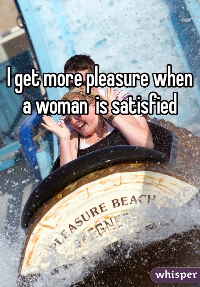 I get more pleasure when a woman  is satisfied 