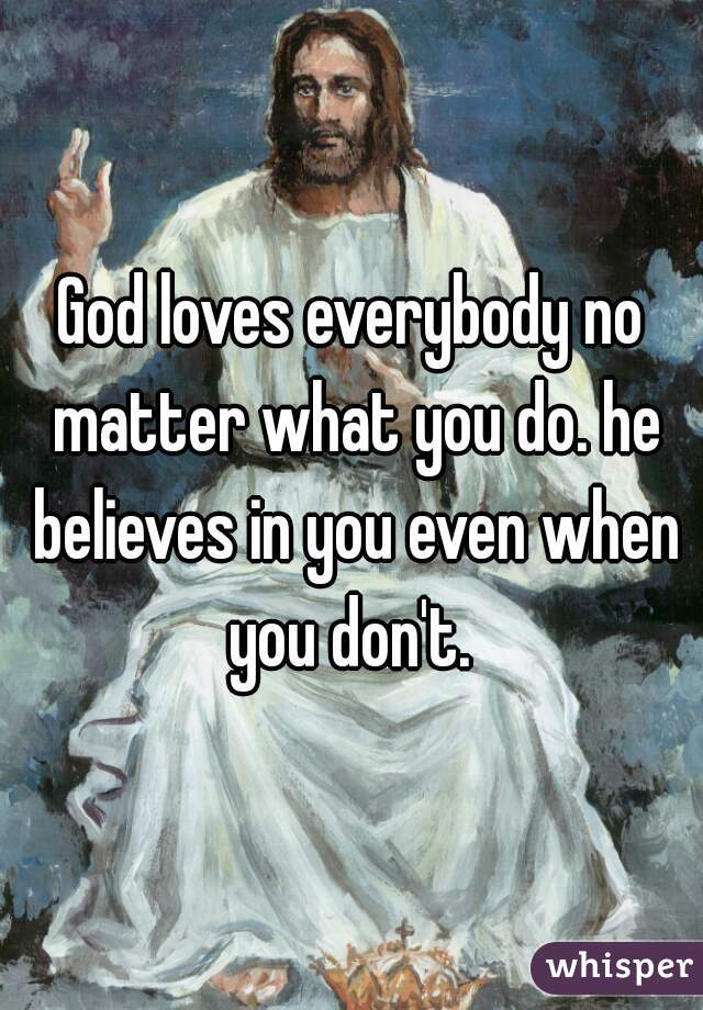 God loves everybody no matter what you do. he believes in you even when you don't. 