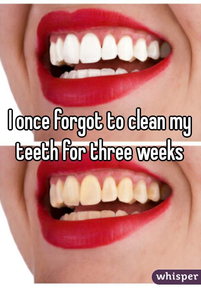 I once forgot to clean my teeth for three weeks 