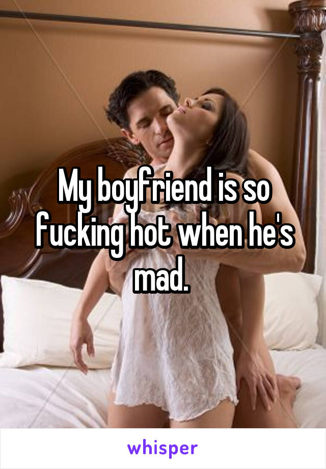 My boyfriend is so fucking hot when he's mad. 