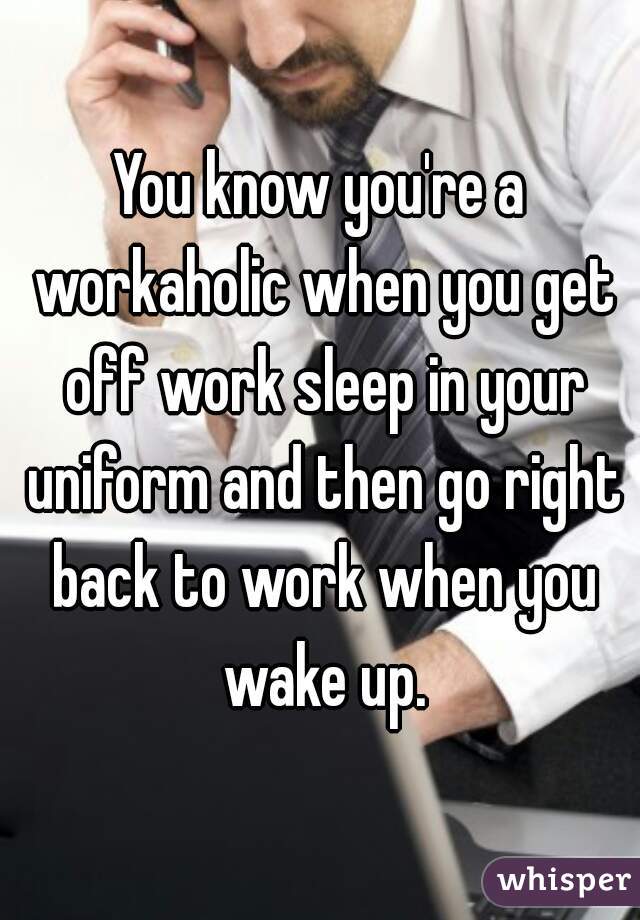 You know you're a workaholic when you get off work sleep in your uniform and then go right back to work when you wake up.
