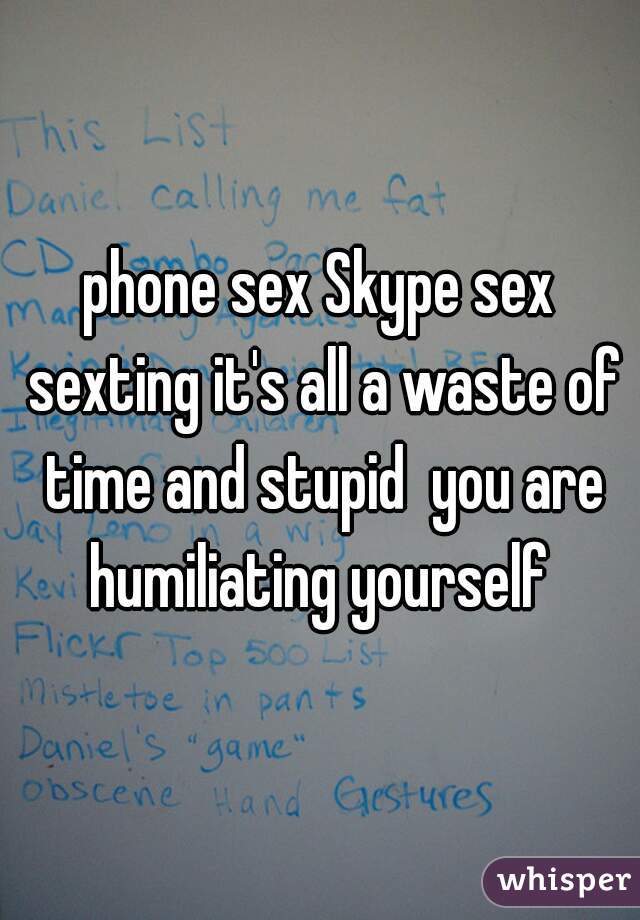 phone sex Skype sex sexting it's all a waste of time and stupid  you are humiliating yourself 