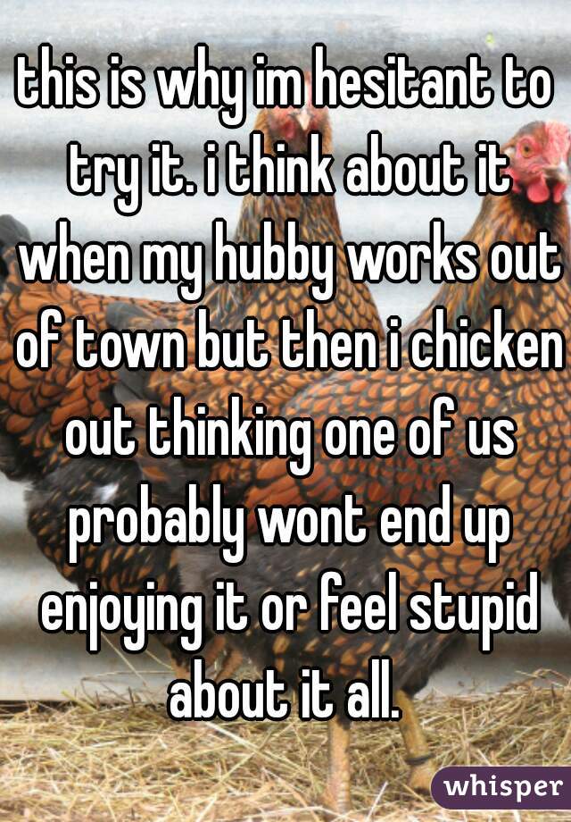 this is why im hesitant to try it. i think about it when my hubby works out of town but then i chicken out thinking one of us probably wont end up enjoying it or feel stupid about it all. 