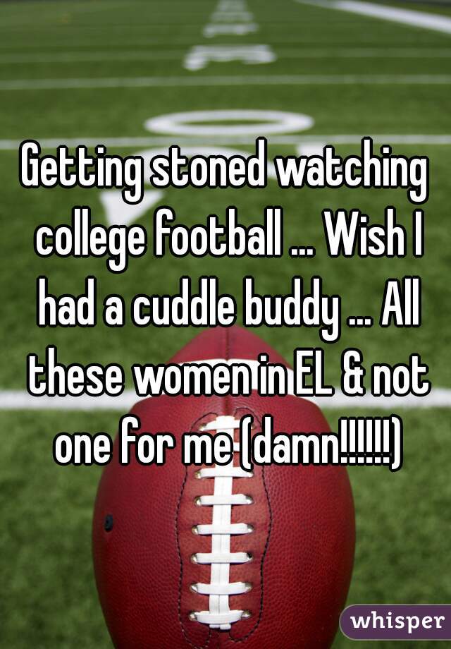 Getting stoned watching college football ... Wish I had a cuddle buddy ... All these women in EL & not one for me (damn!!!!!!)