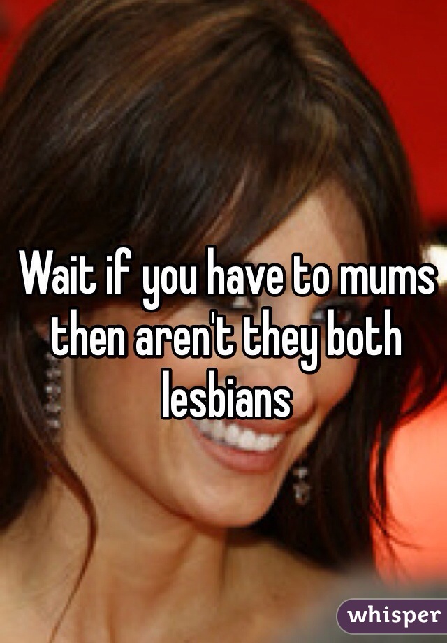 Wait If You Have To Mums Then Arent They Both Lesbians 