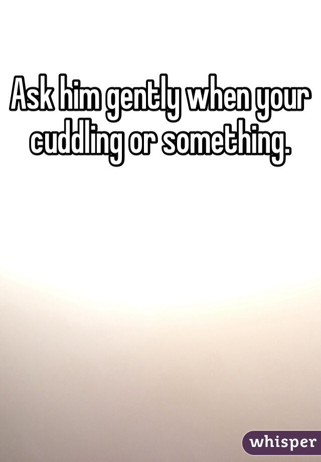 Ask him gently when your cuddling or something.