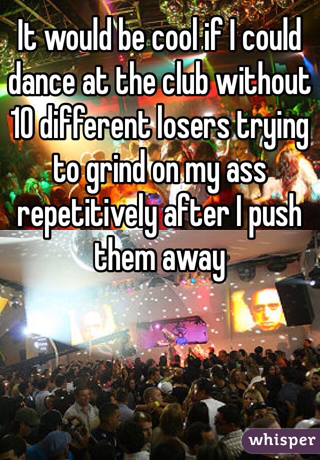 It would be cool if I could dance at the club without 10 different losers trying to grind on my ass repetitively after I push them away 