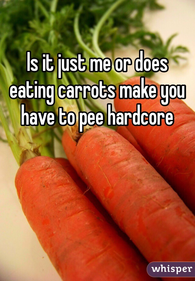 Is it just me or does eating carrots make you have to pee hardcore