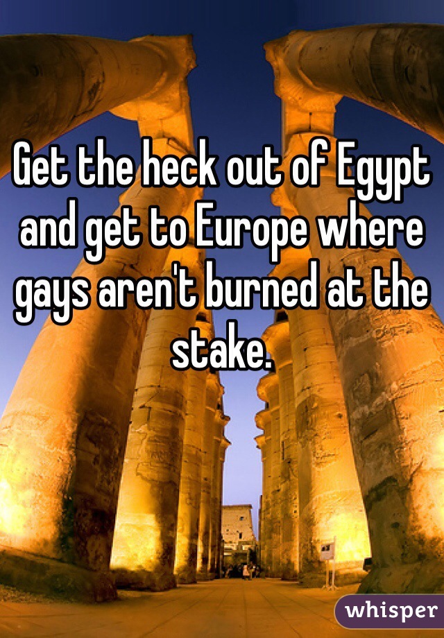 Get the heck out of Egypt and get to Europe where gays aren't burned at the stake.